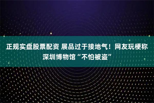正规实盘股票配资 展品过于接地气！网友玩梗称深圳博物馆“不怕被盗”