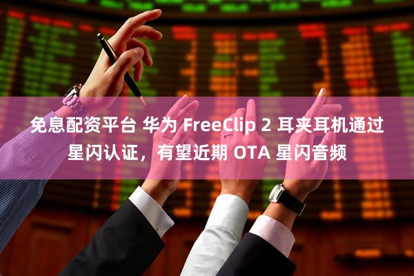 免息配资平台 华为 FreeClip 2 耳夹耳机通过星闪认证，有望近期 OTA 星闪音频