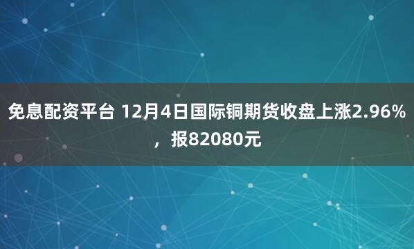 免息配资平台 12月4日国际铜期货收盘上涨2.96%，报82080元