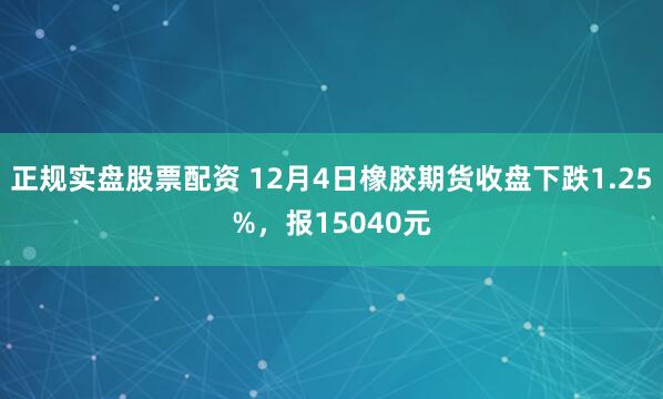 正规实盘股票配资 12月4日橡胶期货收盘下跌1.25%，报15040元