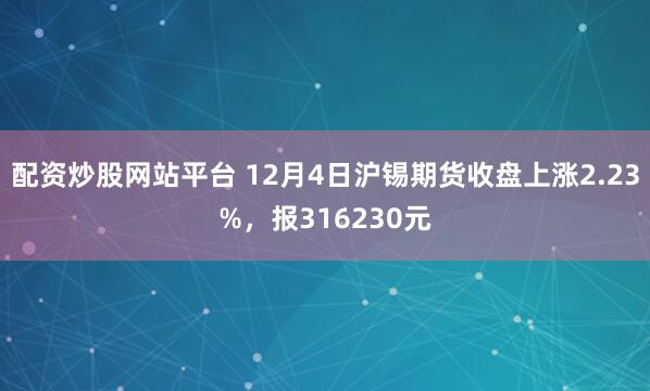 配资炒股网站平台 12月4日沪锡期货收盘上涨2.23%，报316230元