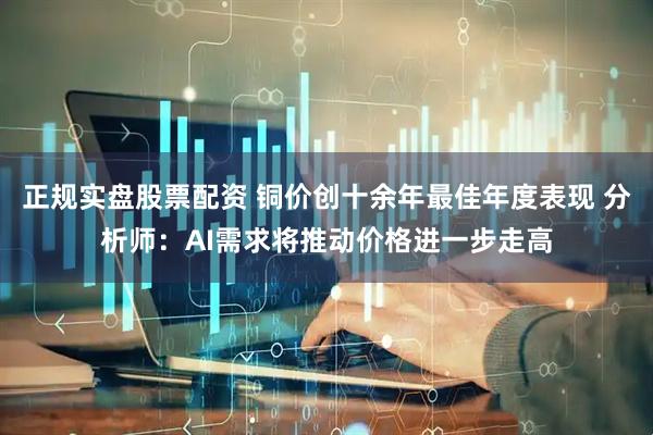 正规实盘股票配资 铜价创十余年最佳年度表现 分析师：AI需求将推动价格进一步走高