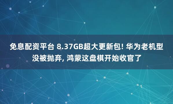 免息配资平台 8.37GB超大更新包! 华为老机型没被抛弃, 鸿蒙这盘棋开始收官了