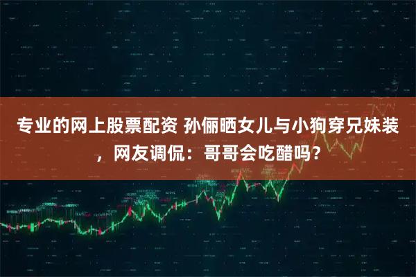 专业的网上股票配资 孙俪晒女儿与小狗穿兄妹装,网友调侃:哥哥会吃醋吗?