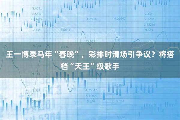 王一博录马年“春晚”，彩排时清场引争议？将搭档“天王”级歌手