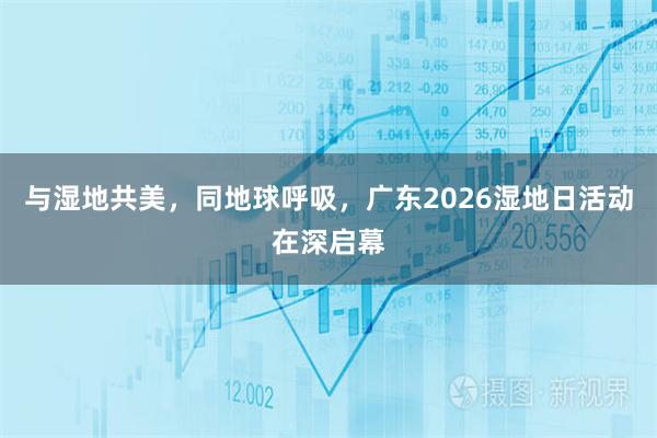 与湿地共美，同地球呼吸，广东2026湿地日活动在深启幕
