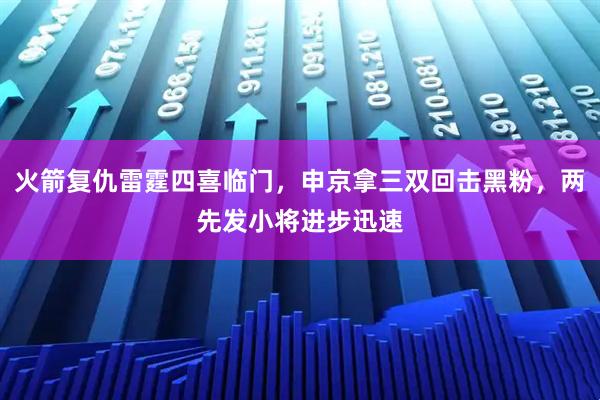 火箭复仇雷霆四喜临门，申京拿三双回击黑粉，两先发小将进步迅速