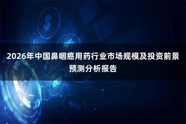 2026年中国鼻咽癌用药行业市场规模及投资前景预测分析报告
