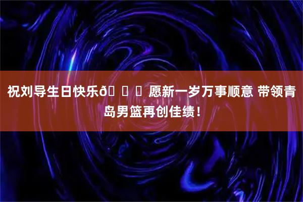 祝刘导生日快乐🎂愿新一岁万事顺意 带领青岛男篮再创佳绩！