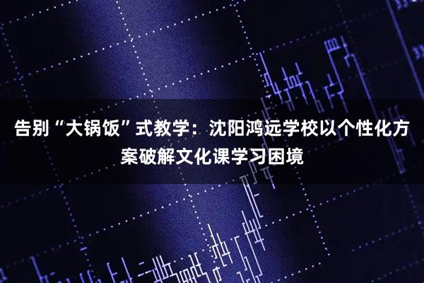 告别“大锅饭”式教学：沈阳鸿远学校以个性化方案破解文化课学习困境