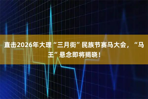 直击2026年大理“三月街”民族节赛马大会，“马王”悬念即将揭晓！
