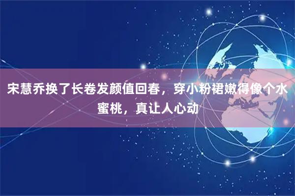 宋慧乔换了长卷发颜值回春，穿小粉裙嫩得像个水蜜桃，真让人心动