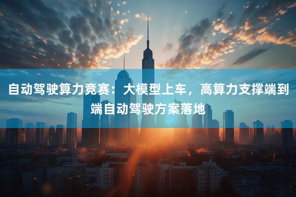 自动驾驶算力竞赛：大模型上车，高算力支撑端到端自动驾驶方案落地