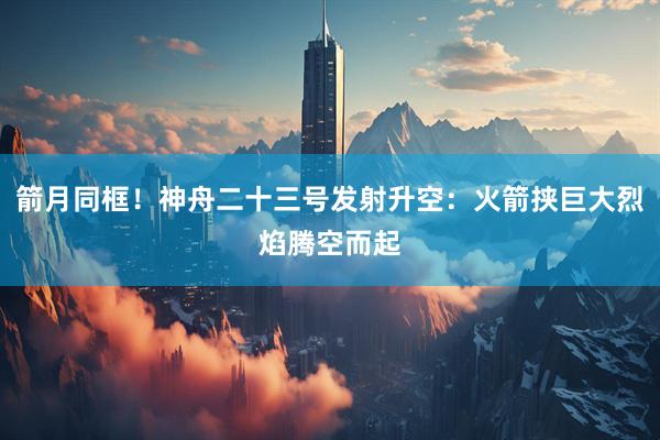 箭月同框！神舟二十三号发射升空：火箭挟巨大烈焰腾空而起