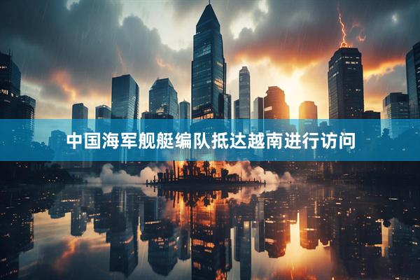 中国海军舰艇编队抵达越南进行访问