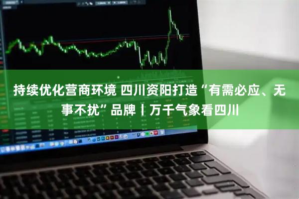 持续优化营商环境 四川资阳打造“有需必应、无事不扰”品牌丨万千气象看四川