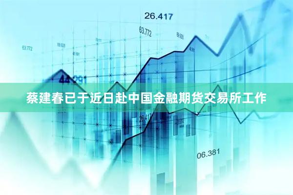 蔡建春已于近日赴中国金融期货交易所工作