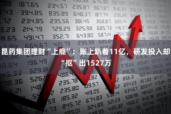 昆药集团理财“上瘾”:账上趴着11亿,研发投入却“抠”出1527万