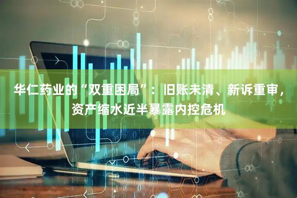 华仁药业的“双重困局”：旧账未清、新诉重审，资产缩水近半暴露内控危机